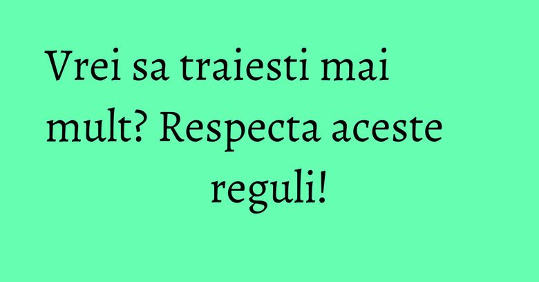 Vrei sa traiesti mai mult? Respecta aceste reguli! Vrei sa traiesti mai mult? Respecta aceste reguli!
