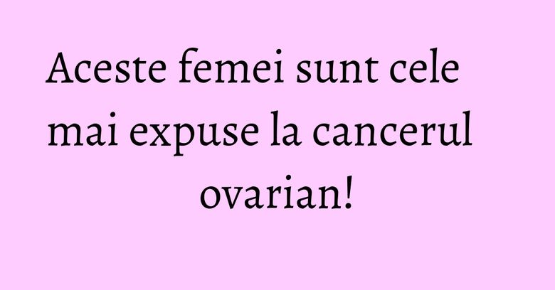 Aceste femei sunt cele mai expuse la cancerul ovarian!