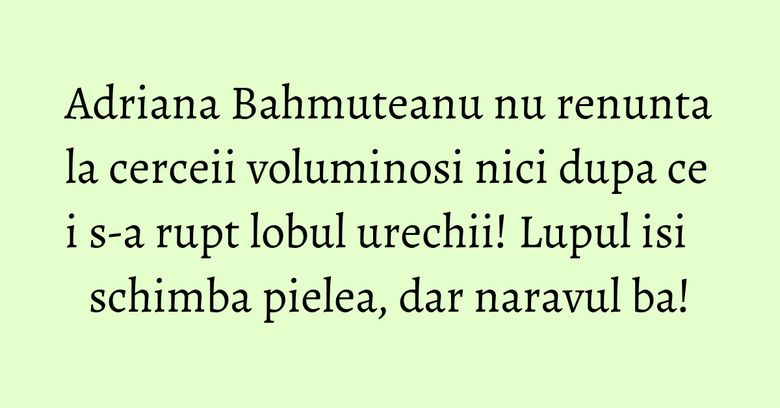 Adriana Bahmuteanu nu renunta la cerceii voluminosi nici dupa ce i s-a rupt lobul urechii! Lupul isi schimba pielea, dar naravul ba! Adriana Bahmuteanu nu renunta la cerceii voluminosi nici dupa ce i s-a rupt lobul urechii! Lupul isi schimba pielea, dar naravul ba!