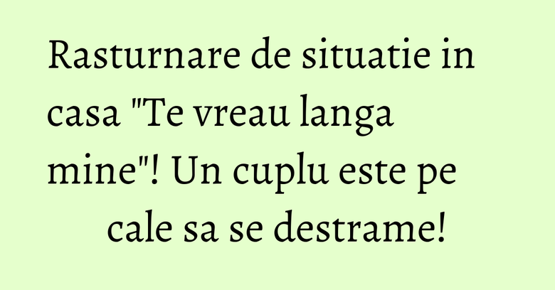 Rasturnare de situatie in casa "Te vreau langa mine"! Un cuplu este pe cale sa se destrame!