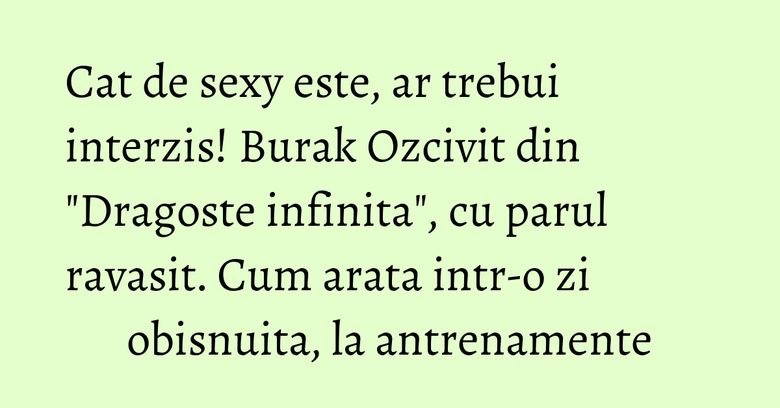 Cat de sexy este, ar trebui interzis! Burak Ozcivit din "Dragoste infinita", cu parul ravasit. Cum arata intr-o zi obisnuita, la antrenamente