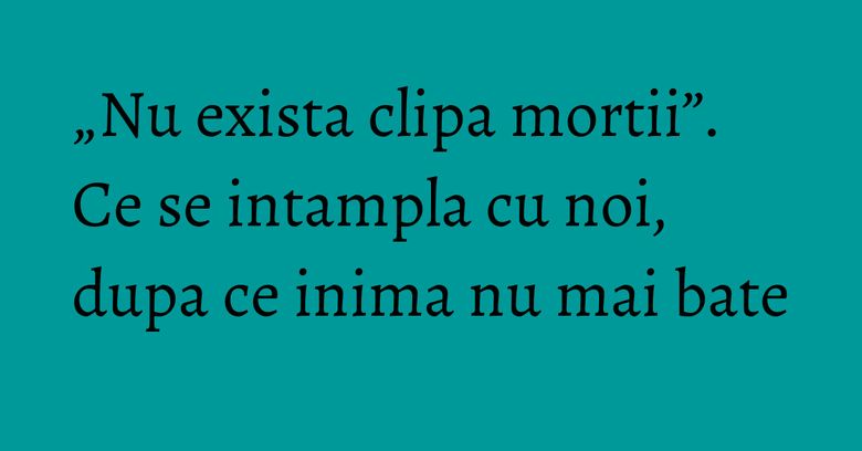 „Nu exista clipa mortii”. Ce se intampla cu noi, dupa ce inima nu mai bate „Nu exista clipa mortii”. Ce se intampla cu noi, dupa ce inima nu mai bate