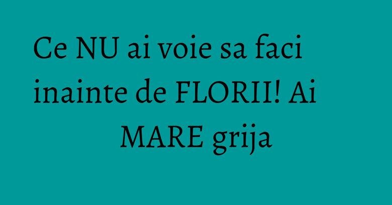 Ce NU ai voie sa faci inainte de FLORII! Ai MARE grija Ce NU ai voie sa faci inainte de FLORII! Ai MARE grija