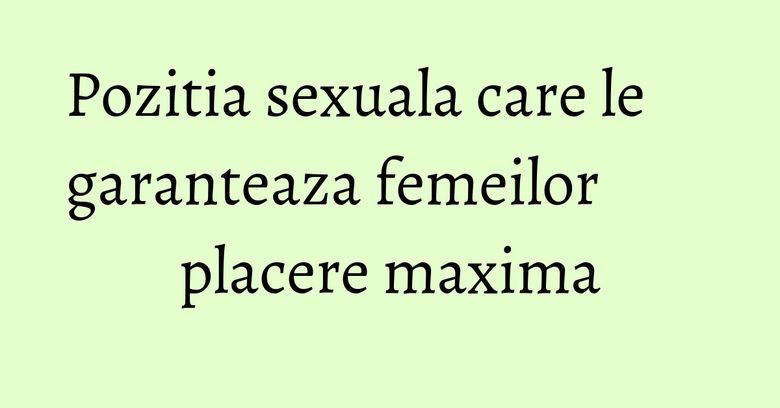 Pozitia sexuala care le garanteaza femeilor placere maxima Pozitia sexuala care le garanteaza femeilor placere maxima