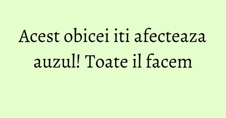 Acest obicei iti afecteaza auzul! Toate il facem Acest obicei iti afecteaza auzul! Toate il facem