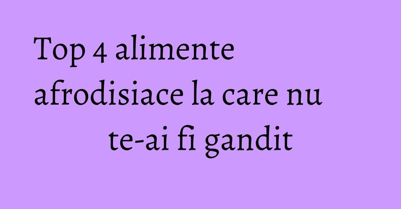 Top 4 alimente afrodisiace la care nu te-ai fi gandit Top 4 alimente afrodisiace la care nu te-ai fi gandit