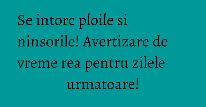 Se intorc ploile si ninsorile! Avertizare de vreme rea pentru zilele urmatoare!