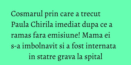 Cosmarul prin care a trecut Paula Chirila imediat dupa ce a ramas fara emisiune! Mama ei s-a imbolnavit si a fost internata in statre grava la spital