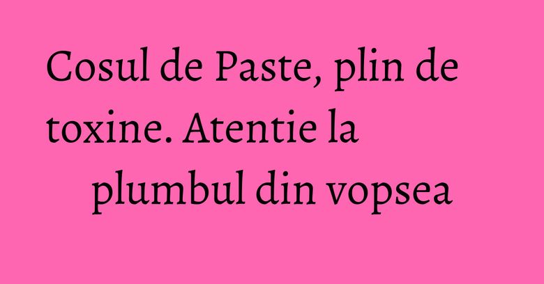 Cosul de Paste, plin de toxine. Atentie la plumbul din vopsea Cosul de Paste, plin de toxine. Atentie la plumbul din vopsea