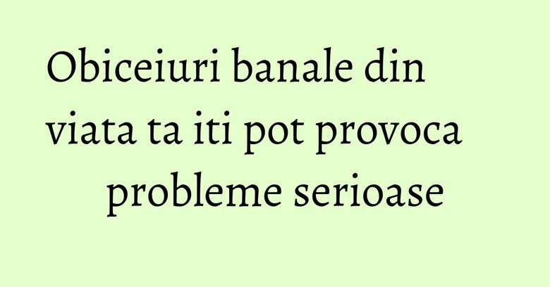 Obiceiuri banale din viata ta iti pot provoca probleme serioase Obiceiuri banale din viata ta iti pot provoca probleme serioase