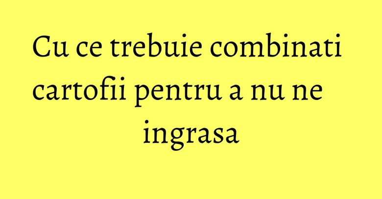 Cu ce trebuie combinati cartofii pentru a nu ne ingrasa Cu ce trebuie combinati cartofii pentru a nu ne ingrasa