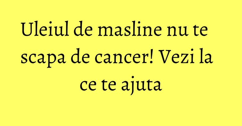 Uleiul de masline nu te scapa de cancer! Vezi la ce te ajuta Uleiul de masline nu te scapa de cancer! Vezi la ce te ajuta