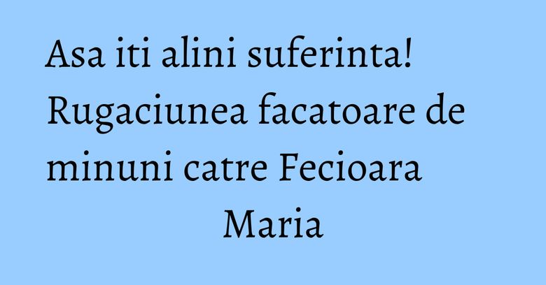 Asa iti alini suferinta! Rugaciunea facatoare de minuni catre Fecioara Maria