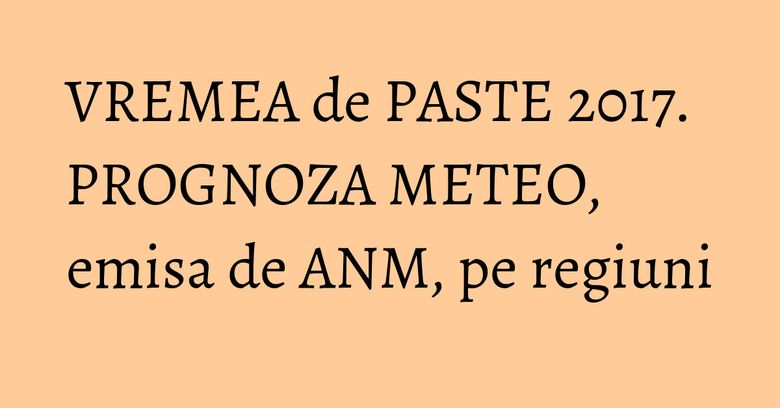 VREMEA de PASTE 2017. PROGNOZA METEO, emisa de ANM, pe regiuni