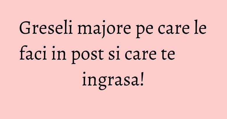 Greseli majore pe care le faci in post si care te ingrasa! Greseli majore pe care le faci in post si care te ingrasa!