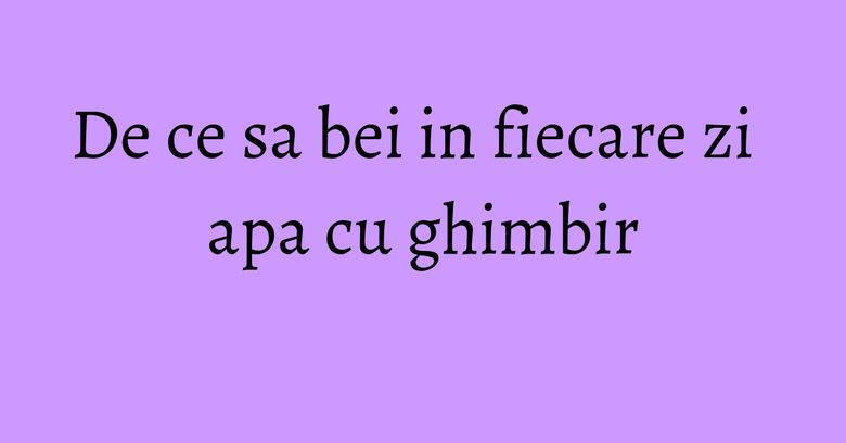 De ce sa bei in fiecare zi apa cu ghimbir