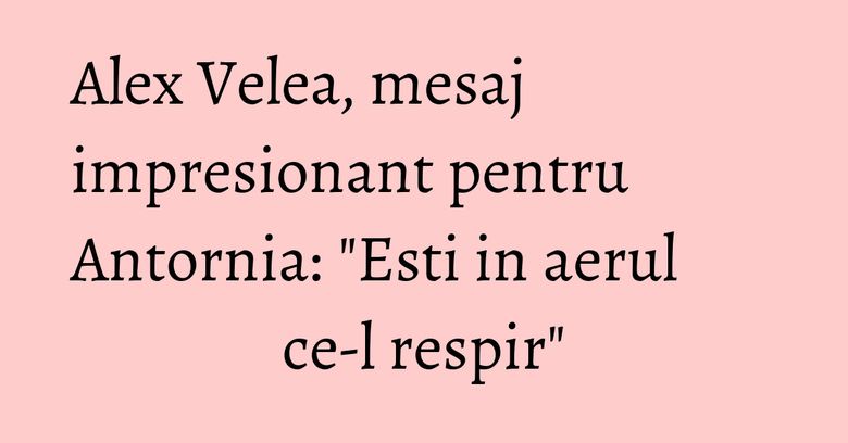 Alex Velea, mesaj impresionant pentru Antornia: "Esti in aerul ce-l respir"