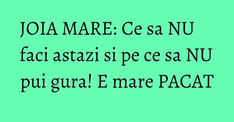 JOIA MARE: Ce sa NU faci astazi si pe ce sa NU pui gura! E mare PACAT