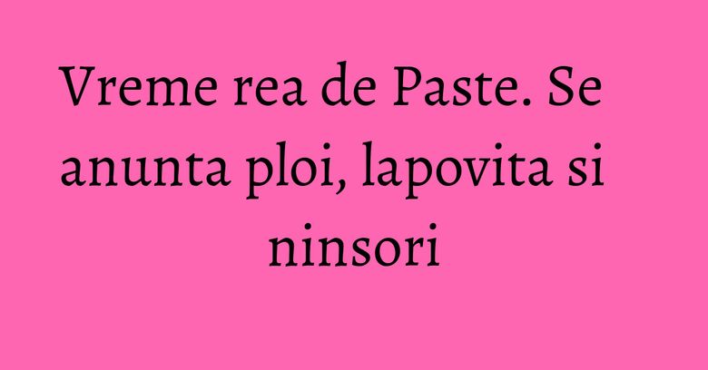 Vreme rea de Paste. Se anunta ploi, lapovita si ninsori