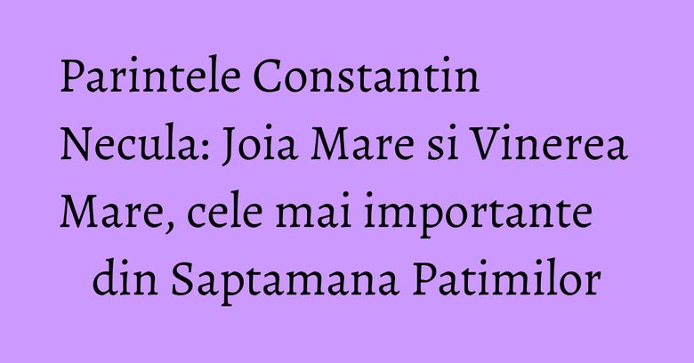 Parintele Constantin Necula: Joia Mare si Vinerea Mare, cele mai importante din Saptamana Patimilor