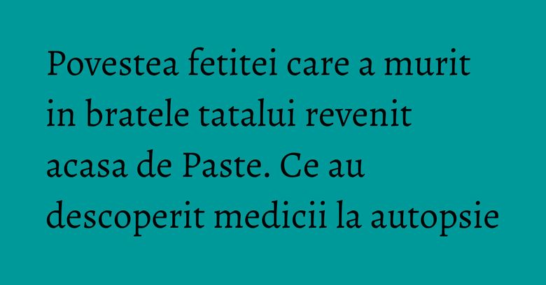 Povestea fetitei care a murit in bratele tatalui revenit acasa de Paste. Ce au descoperit medicii la autopsie