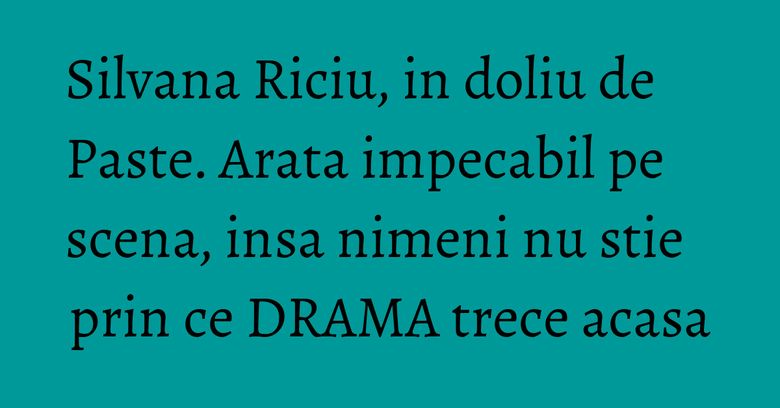 Silvana Riciu, in doliu de Paste. Arata impecabil pe scena, insa nimeni nu stie prin ce DRAMA trece acasa