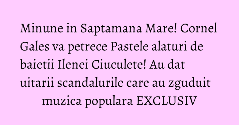 Minune in Saptamana Mare! Cornel Gales va petrece Pastele alaturi de baietii Ilenei Ciuculete! Au dat uitarii scandalurile care au zguduit muzica populara EXCLUSIV