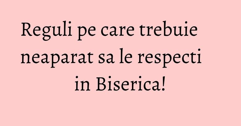 Reguli pe care trebuie neaparat sa le respecti in Biserica! Reguli pe care trebuie neaparat sa le respecti in Biserica!
