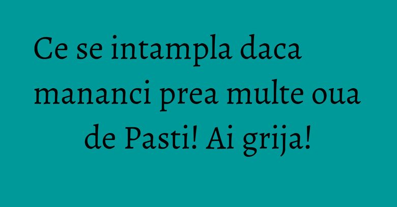 Ce se intampla daca mananci prea multe oua de Pasti! Ai grija!