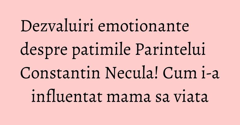 Dezvaluiri emotionante despre patimile Parintelui Constantin Necula! Cum i-a influentat mama sa viata