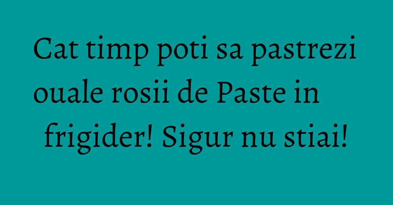 Cat timp poti sa pastrezi ouale rosii de Paste in frigider! Sigur nu stiai! Cat timp poti sa pastrezi ouale rosii de Paste in frigider! Sigur nu stiai!