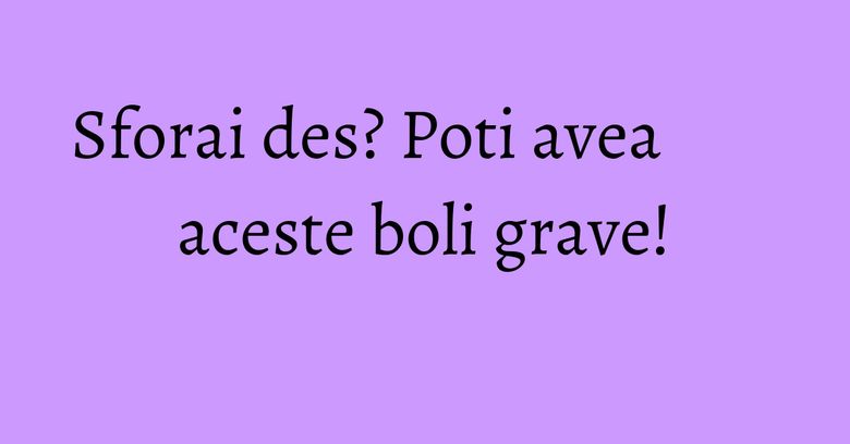 Sforai des? Poti avea aceste boli grave! Sforai des? Poti avea aceste boli grave!