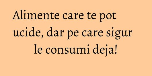 Alimente care te pot ucide, dar pe care sigur le consumi deja!