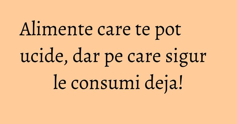 Alimente care te pot ucide, dar pe care sigur le consumi deja!