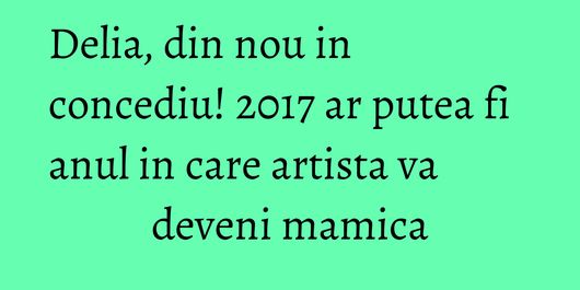 Delia, din nou in concediu! 2017 ar putea fi anul in care artista va deveni mamica