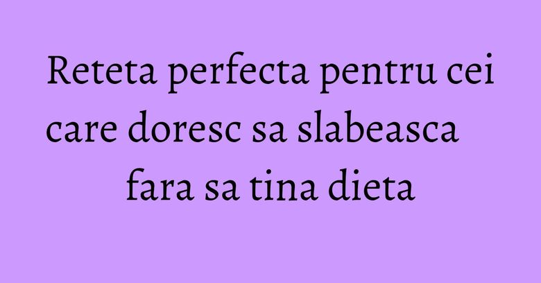 Reteta perfecta pentru cei care doresc sa slabeasca fara sa tina dieta