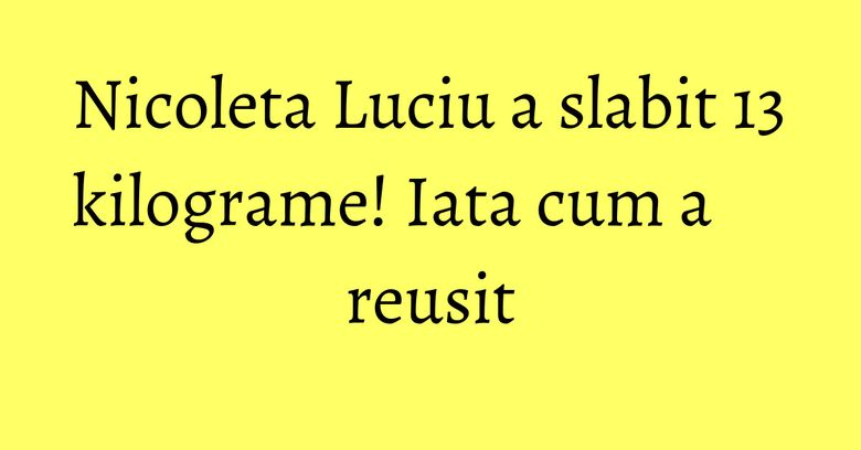 Nicoleta Luciu a slabit 13 kilograme! Iata cum a reusit Nicoleta Luciu a slabit 13 kilograme! Iata cum a reusit