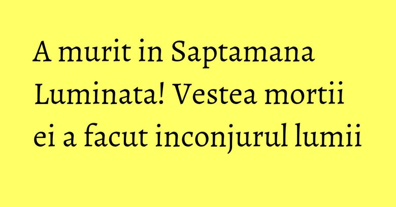 A murit in Saptamana Luminata! Vestea mortii ei a facut inconjurul lumii A murit in Saptamana Luminata! Vestea mortii ei a facut inconjurul lumii