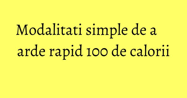 Modalitati simple de a arde rapid 100 de calorii Modalitati simple de a arde rapid 100 de calorii