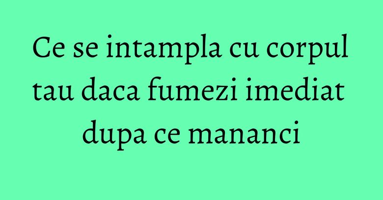 Ce se intampla cu corpul tau daca fumezi imediat dupa ce mananci