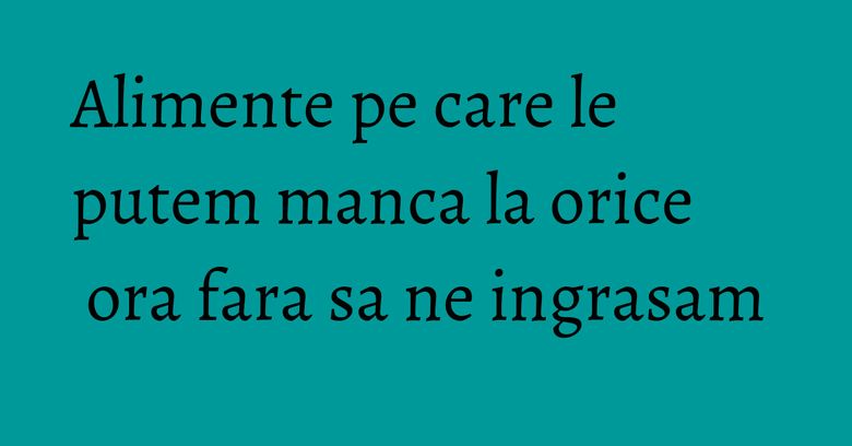Alimente pe care le putem manca la orice ora fara sa ne ingrasam