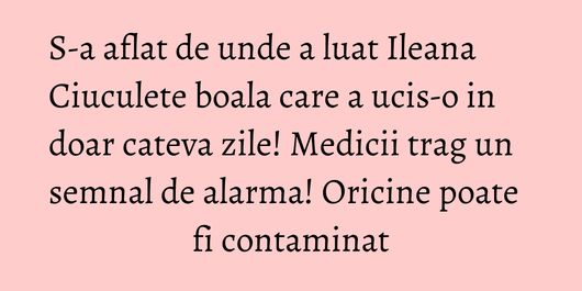 S-a aflat de unde a luat Ileana Ciuculete boala care a ucis-o in doar cateva zile! Medicii trag un semnal de alarma! Oricine poate fi contaminat