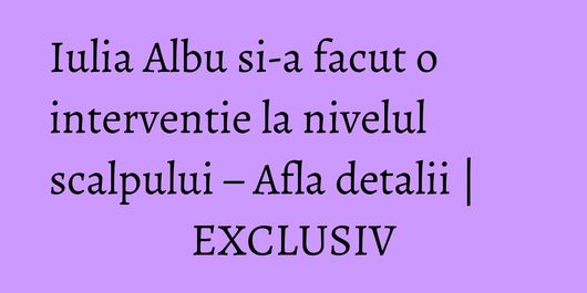 Iulia Albu si-a facut o interventie la nivelul scalpului – Afla detalii | EXCLUSIV