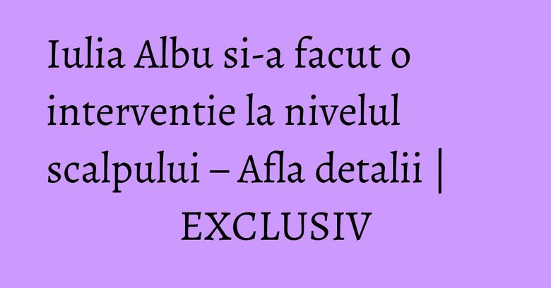Iulia Albu si-a facut o interventie la nivelul scalpului – Afla detalii | EXCLUSIV Iulia Albu si-a facut o interventie la nivelul scalpului – Afla detalii | EXCLUSIV