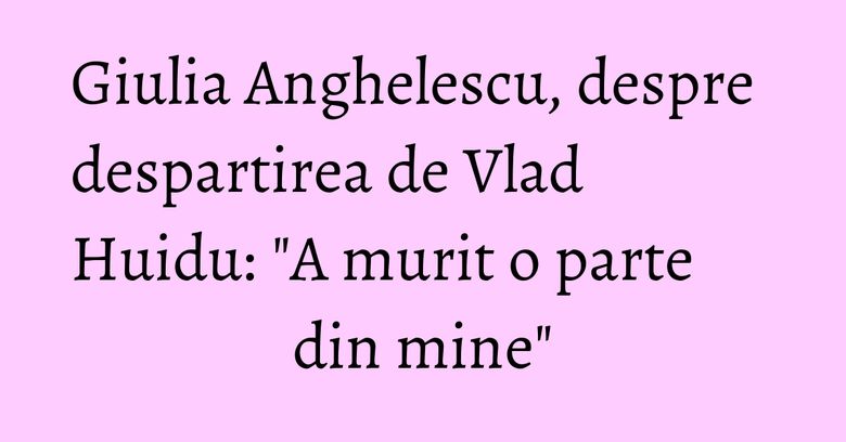 Giulia Anghelescu, despre despartirea de Vlad Huidu: "A murit o parte din mine" Giulia Anghelescu, despre despartirea de Vlad Huidu: "A murit o parte din mine"