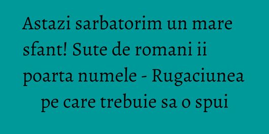 Astazi sarbatorim un mare sfant! Sute de romani ii poarta numele - Rugaciunea pe care trebuie sa o spui