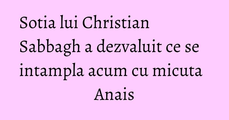 Sotia lui Christian Sabbagh a dezvaluit ce se intampla acum cu micuta Anais Sotia lui Christian Sabbagh a dezvaluit ce se intampla acum cu micuta Anais