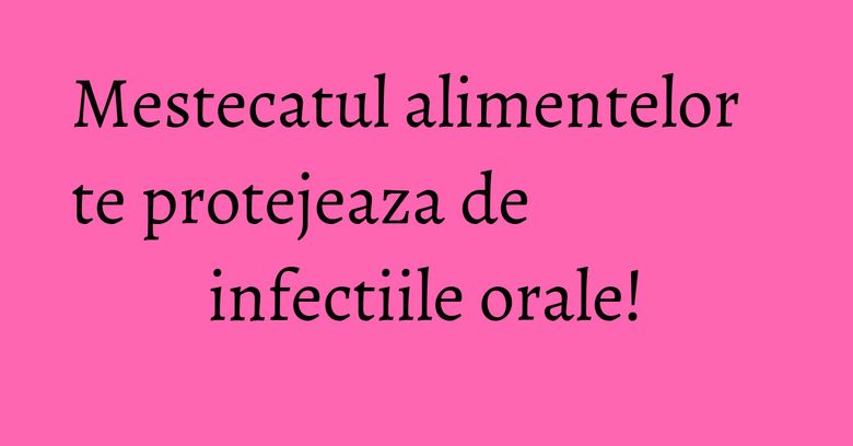 Mestecatul alimentelor te protejeaza de infectiile orale! Mestecatul alimentelor te protejeaza de infectiile orale!