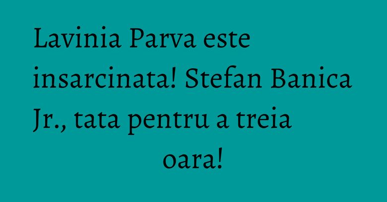 Lavinia Parva este insarcinata! Stefan Banica Jr., tata pentru a treia oara!
