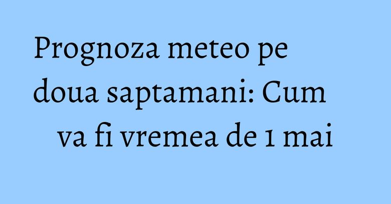 Prognoza meteo pe doua saptamani: Cum va fi vremea de 1 mai Prognoza meteo pe doua saptamani: Cum va fi vremea de 1 mai